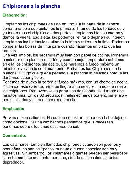 Chipirones a la plancha  Elaboración:  Limpiamos los chipirones de uno en uno. En la parte de la cabeza tienen una bola que quitamos lo primero. Tiramos de los tentáculos y ya tendremos el chipirón en dos partes. Limpiamos bien su cuerpo y damos la vuelta. Las aletas las podemos retirar o dejar en su interior. Limpiamos los tentáculos quitando la tripa y retirando la tinta. Podemos congelar las bolsas de tinta para cuando hagamos un plato que las requiera. Una vez limpios, los secamos muy bien con papel de cocina. Ponemos a calentar una plancha o sartén y cuando coja temperatura echamos en ella los chipirones, sin aceite. Los haremos a fuego máximo un minuto, revolviendo continuamente. Retiramos los Chipirones de la plancha. El jugo que queda pegado a la plancha lo dejamos porque les dará más sabor y color. Ponemos de nuevo la sartén al fuego máximo, con un chorro de aceite. Y cuando esté caliente,  sin que llegue a humear,  echamos de nuevo los chipirones. Removemos sin parar con dos espátulas durante dos minutos más. En los 30 segundos finales echamos por encima el ajo y perejil picados y un buen chorro de aceite.   Emplatado:  Servimos bien calientes. No suelen necesitar sal por eso lo he dejado como opcional. Si una vez hechos pensamos que la necesitan ponemos sobre ellos unas escamas de sal.  Comentario:  Los calamares, también llamados chipirones cuando son jóvenes y pequeños, no son peligrosos, aunque algunas especies son muy agresivas. Sin embargo, los calamares gigantes pueden ser peligrosos si un humano se encuentra con uno, siendo el cachalote su único depredador.