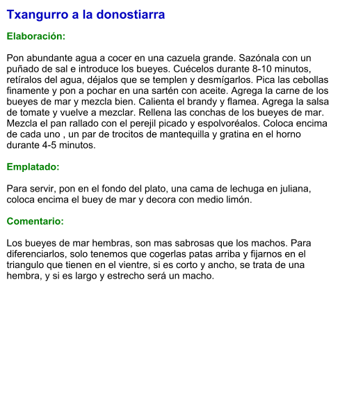 Txangurro a la donostiarra  Elaboración:  Pon abundante agua a cocer en una cazuela grande. Sazónala con un puñado de sal e introduce los bueyes. Cuécelos durante 8-10 minutos, retíralos del agua, déjalos que se templen y desmígarlos. Pica las cebollas finamente y pon a pochar en una sartén con aceite. Agrega la carne de los bueyes de mar y mezcla bien. Calienta el brandy y flamea. Agrega la salsa de tomate y vuelve a mezclar. Rellena las conchas de los bueyes de mar. Mezcla el pan rallado con el perejil picado y espolvoréalos. Coloca encima de cada uno , un par de trocitos de mantequilla y gratina en el horno durante 4-5 minutos.  Emplatado:  Para servir, pon en el fondo del plato, una cama de lechuga en juliana, coloca encima el buey de mar y decora con medio limón.  Comentario:  Los bueyes de mar hembras, son mas sabrosas que los machos. Para diferenciarlos, solo tenemos que cogerlas patas arriba y fijarnos en el triangulo que tienen en el vientre, si es corto y ancho, se trata de una hembra, y si es largo y estrecho será un macho.