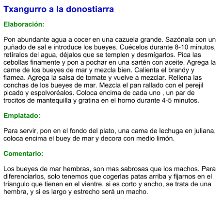 Txangurro a la donostiarra  Elaboración:  Pon abundante agua a cocer en una cazuela grande. Sazónala con un puñado de sal e introduce los bueyes. Cuécelos durante 8-10 minutos, retíralos del agua, déjalos que se templen y desmígarlos. Pica las cebollas finamente y pon a pochar en una sartén con aceite. Agrega la carne de los bueyes de mar y mezcla bien. Calienta el brandy y flamea. Agrega la salsa de tomate y vuelve a mezclar. Rellena las conchas de los bueyes de mar. Mezcla el pan rallado con el perejil picado y espolvoréalos. Coloca encima de cada uno , un par de trocitos de mantequilla y gratina en el horno durante 4-5 minutos.  Emplatado:  Para servir, pon en el fondo del plato, una cama de lechuga en juliana, coloca encima el buey de mar y decora con medio limón.  Comentario:  Los bueyes de mar hembras, son mas sabrosas que los machos. Para diferenciarlos, solo tenemos que cogerlas patas arriba y fijarnos en el triangulo que tienen en el vientre, si es corto y ancho, se trata de una hembra, y si es largo y estrecho será un macho.