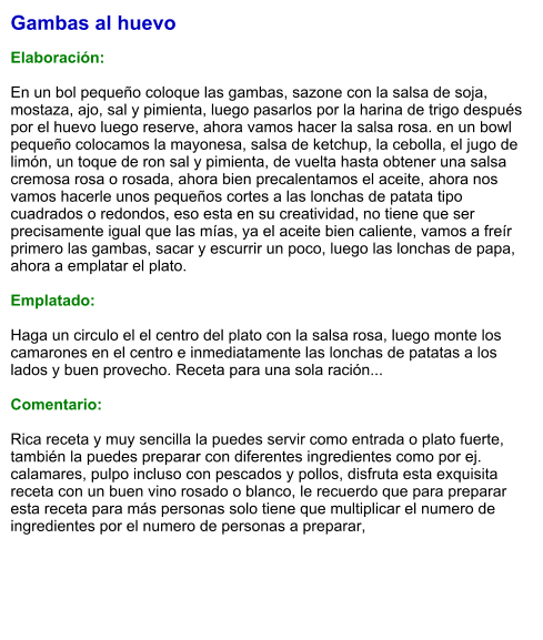 Gambas al huevo  Elaboración:  En un bol pequeño coloque las gambas, sazone con la salsa de soja, mostaza, ajo, sal y pimienta, luego pasarlos por la harina de trigo después por el huevo luego reserve, ahora vamos hacer la salsa rosa. en un bowl pequeño colocamos la mayonesa, salsa de ketchup, la cebolla, el jugo de limón, un toque de ron sal y pimienta, de vuelta hasta obtener una salsa cremosa rosa o rosada, ahora bien precalentamos el aceite, ahora nos vamos hacerle unos pequeños cortes a las lonchas de patata tipo cuadrados o redondos, eso esta en su creatividad, no tiene que ser precisamente igual que las mías, ya el aceite bien caliente, vamos a freír primero las gambas, sacar y escurrir un poco, luego las lonchas de papa, ahora a emplatar el plato.  Emplatado:  Haga un circulo el el centro del plato con la salsa rosa, luego monte los camarones en el centro e inmediatamente las lonchas de patatas a los lados y buen provecho. Receta para una sola ración...  Comentario:  Rica receta y muy sencilla la puedes servir como entrada o plato fuerte, también la puedes preparar con diferentes ingredientes como por ej. calamares, pulpo incluso con pescados y pollos, disfruta esta exquisita receta con un buen vino rosado o blanco, le recuerdo que para preparar esta receta para más personas solo tiene que multiplicar el numero de ingredientes por el numero de personas a preparar,