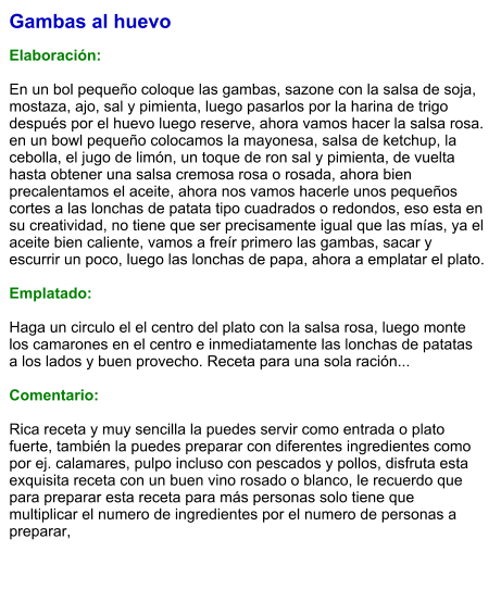 Gambas al huevo  Elaboración:  En un bol pequeño coloque las gambas, sazone con la salsa de soja, mostaza, ajo, sal y pimienta, luego pasarlos por la harina de trigo después por el huevo luego reserve, ahora vamos hacer la salsa rosa. en un bowl pequeño colocamos la mayonesa, salsa de ketchup, la cebolla, el jugo de limón, un toque de ron sal y pimienta, de vuelta hasta obtener una salsa cremosa rosa o rosada, ahora bien precalentamos el aceite, ahora nos vamos hacerle unos pequeños cortes a las lonchas de patata tipo cuadrados o redondos, eso esta en su creatividad, no tiene que ser precisamente igual que las mías, ya el aceite bien caliente, vamos a freír primero las gambas, sacar y escurrir un poco, luego las lonchas de papa, ahora a emplatar el plato.  Emplatado:  Haga un circulo el el centro del plato con la salsa rosa, luego monte los camarones en el centro e inmediatamente las lonchas de patatas a los lados y buen provecho. Receta para una sola ración...  Comentario:  Rica receta y muy sencilla la puedes servir como entrada o plato fuerte, también la puedes preparar con diferentes ingredientes como por ej. calamares, pulpo incluso con pescados y pollos, disfruta esta exquisita receta con un buen vino rosado o blanco, le recuerdo que para preparar esta receta para más personas solo tiene que multiplicar el numero de ingredientes por el numero de personas a preparar,
