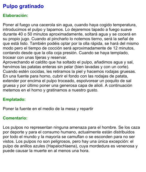Pulpo gratinado  Elaboración:  Poner al fuego una cacerola sin agua, cuando haya cogido temperatura, introducimos el pulpo y tapamos. Lo dejaremos tapado a fuego suave durante 40 o 50 minutos aproximadamente, soltará agua y se cocerá en su propio jugo. Cuando al pincharlo lo notemos tierno, será la señal de que está listo. También podéis optar por la olla rápida, se hará del mismo modo pero el tiempo de cocción será aproximadamente de 12 minutos, contando desde que la olla coja presión. Cuando se haya templado, trocear con unas tijeras y reservar. Aprovechando el caldito que ha soltado el pulpo, añadimos agua y sal, hervimos las patatas enteras sin pelar (bien lavadas y con un corte). Cuando estén cocidas, les retiramos la piel y hacemos rodajas gruesas. En una fuente para horno, cubrir el fondo con las rodajas de patata, extender por encima el pulpo troceado, espolvorear un poquito de sal gruesa y por último poner una generosa capa de alioli. A continuación metemos en el horno y gratinamos a nuestro gusto.  Emplatado:  Poner la fuente en el medio de la mesa y repartir  Comentario:  Los pulpos no representan ninguna amenaza para el hombre. Se los caza por deporte y para el consumo humano, actualmente están distribuidos por todo el mundo y la mayoría se camuflan o se esconden para no ser vistos. Los pulpos no son peligrosos, pero hay una única excepción: el pulpo de anillos azules (Hapalochlaena), cuya mordedura es venenosa y puede causar la muerte en al menos una hora.