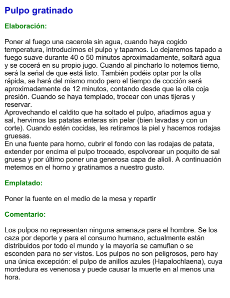 Pulpo gratinado  Elaboración:  Poner al fuego una cacerola sin agua, cuando haya cogido temperatura, introducimos el pulpo y tapamos. Lo dejaremos tapado a fuego suave durante 40 o 50 minutos aproximadamente, soltará agua y se cocerá en su propio jugo. Cuando al pincharlo lo notemos tierno, será la señal de que está listo. También podéis optar por la olla rápida, se hará del mismo modo pero el tiempo de cocción será aproximadamente de 12 minutos, contando desde que la olla coja presión. Cuando se haya templado, trocear con unas tijeras y reservar. Aprovechando el caldito que ha soltado el pulpo, añadimos agua y sal, hervimos las patatas enteras sin pelar (bien lavadas y con un corte). Cuando estén cocidas, les retiramos la piel y hacemos rodajas gruesas. En una fuente para horno, cubrir el fondo con las rodajas de patata, extender por encima el pulpo troceado, espolvorear un poquito de sal gruesa y por último poner una generosa capa de alioli. A continuación metemos en el horno y gratinamos a nuestro gusto.  Emplatado:  Poner la fuente en el medio de la mesa y repartir  Comentario:  Los pulpos no representan ninguna amenaza para el hombre. Se los caza por deporte y para el consumo humano, actualmente están distribuidos por todo el mundo y la mayoría se camuflan o se esconden para no ser vistos. Los pulpos no son peligrosos, pero hay una única excepción: el pulpo de anillos azules (Hapalochlaena), cuya mordedura es venenosa y puede causar la muerte en al menos una hora.