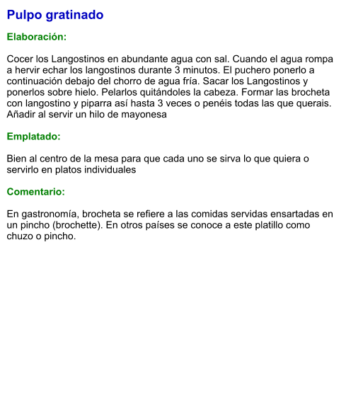 Pulpo gratinado  Elaboración:  Cocer los Langostinos en abundante agua con sal. Cuando el agua rompa a hervir echar los langostinos durante 3 minutos. El puchero ponerlo a continuación debajo del chorro de agua fría. Sacar los Langostinos y ponerlos sobre hielo. Pelarlos quitándoles la cabeza. Formar las brocheta con langostino y piparra así hasta 3 veces o penéis todas las que querais. Añadir al servir un hilo de mayonesa  Emplatado:  Bien al centro de la mesa para que cada uno se sirva lo que quiera o servirlo en platos individuales  Comentario:  En gastronomía, brocheta se refiere a las comidas servidas ensartadas en un pincho (brochette). En otros países se conoce a este platillo como chuzo o pincho.