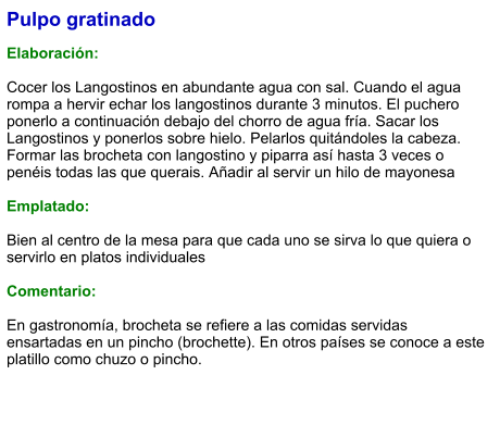 Pulpo gratinado  Elaboración:  Cocer los Langostinos en abundante agua con sal. Cuando el agua rompa a hervir echar los langostinos durante 3 minutos. El puchero ponerlo a continuación debajo del chorro de agua fría. Sacar los Langostinos y ponerlos sobre hielo. Pelarlos quitándoles la cabeza. Formar las brocheta con langostino y piparra así hasta 3 veces o penéis todas las que querais. Añadir al servir un hilo de mayonesa  Emplatado:  Bien al centro de la mesa para que cada uno se sirva lo que quiera o servirlo en platos individuales  Comentario:  En gastronomía, brocheta se refiere a las comidas servidas ensartadas en un pincho (brochette). En otros países se conoce a este platillo como chuzo o pincho.