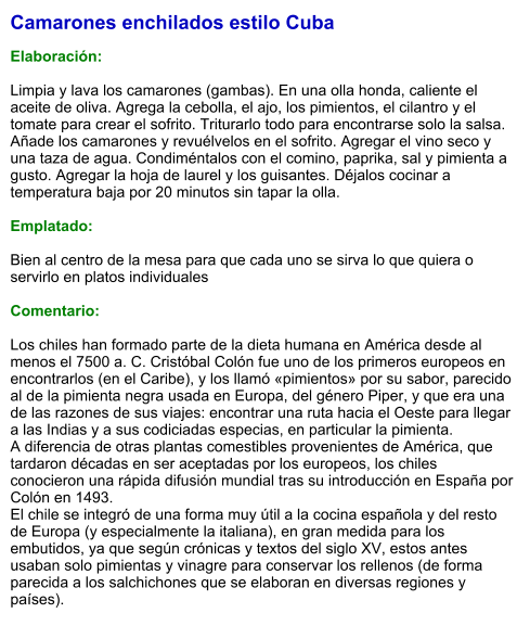 Camarones enchilados estilo Cuba  Elaboración:  Limpia y lava los camarones (gambas). En una olla honda, caliente el aceite de oliva. Agrega la cebolla, el ajo, los pimientos, el cilantro y el tomate para crear el sofrito. Triturarlo todo para encontrarse solo la salsa. Añade los camarones y revuélvelos en el sofrito. Agregar el vino seco y una taza de agua. Condiméntalos con el comino, paprika, sal y pimienta a gusto. Agregar la hoja de laurel y los guisantes. Déjalos cocinar a temperatura baja por 20 minutos sin tapar la olla.  Emplatado:  Bien al centro de la mesa para que cada uno se sirva lo que quiera o servirlo en platos individuales  Comentario:  Los chiles han formado parte de la dieta humana en América desde al menos el 7500 a. C. Cristóbal Colón fue uno de los primeros europeos en encontrarlos (en el Caribe), y los llamó «pimientos» por su sabor, parecido al de la pimienta negra usada en Europa, del género Piper, y que era una de las razones de sus viajes: encontrar una ruta hacia el Oeste para llegar a las Indias y a sus codiciadas especias, en particular la pimienta. A diferencia de otras plantas comestibles provenientes de América, que tardaron décadas en ser aceptadas por los europeos, los chiles conocieron una rápida difusión mundial tras su introducción en España por Colón en 1493. El chile se integró de una forma muy útil a la cocina española y del resto de Europa (y especialmente la italiana), en gran medida para los embutidos, ya que según crónicas y textos del siglo XV, estos antes usaban solo pimientas y vinagre para conservar los rellenos (de forma parecida a los salchichones que se elaboran en diversas regiones y países).