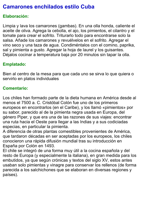 Camarones enchilados estilo Cuba  Elaboración:  Limpia y lava los camarones (gambas). En una olla honda, caliente el aceite de oliva. Agrega la cebolla, el ajo, los pimientos, el cilantro y el tomate para crear el sofrito. Triturarlo todo para encontrarse solo la salsa. Añade los camarones y revuélvelos en el sofrito. Agregar el vino seco y una taza de agua. Condiméntalos con el comino, paprika, sal y pimienta a gusto. Agregar la hoja de laurel y los guisantes. Déjalos cocinar a temperatura baja por 20 minutos sin tapar la olla.  Emplatado:  Bien al centro de la mesa para que cada uno se sirva lo que quiera o servirlo en platos individuales  Comentario:  Los chiles han formado parte de la dieta humana en América desde al menos el 7500 a. C. Cristóbal Colón fue uno de los primeros europeos en encontrarlos (en el Caribe), y los llamó «pimientos» por su sabor, parecido al de la pimienta negra usada en Europa, del género Piper, y que era una de las razones de sus viajes: encontrar una ruta hacia el Oeste para llegar a las Indias y a sus codiciadas especias, en particular la pimienta. A diferencia de otras plantas comestibles provenientes de América, que tardaron décadas en ser aceptadas por los europeos, los chiles conocieron una rápida difusión mundial tras su introducción en España por Colón en 1493. El chile se integró de una forma muy útil a la cocina española y del resto de Europa (y especialmente la italiana), en gran medida para los embutidos, ya que según crónicas y textos del siglo XV, estos antes usaban solo pimientas y vinagre para conservar los rellenos (de forma parecida a los salchichones que se elaboran en diversas regiones y países).