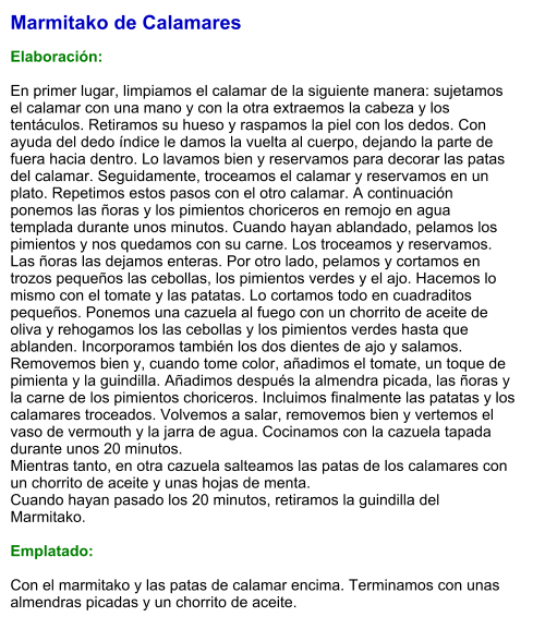 Marmitako de Calamares  Elaboración:  En primer lugar, limpiamos el calamar de la siguiente manera: sujetamos el calamar con una mano y con la otra extraemos la cabeza y los tentáculos. Retiramos su hueso y raspamos la piel con los dedos. Con ayuda del dedo índice le damos la vuelta al cuerpo, dejando la parte de fuera hacia dentro. Lo lavamos bien y reservamos para decorar las patas del calamar. Seguidamente, troceamos el calamar y reservamos en un plato. Repetimos estos pasos con el otro calamar. A continuación ponemos las ñoras y los pimientos choriceros en remojo en agua templada durante unos minutos. Cuando hayan ablandado, pelamos los pimientos y nos quedamos con su carne. Los troceamos y reservamos. Las ñoras las dejamos enteras. Por otro lado, pelamos y cortamos en trozos pequeños las cebollas, los pimientos verdes y el ajo. Hacemos lo mismo con el tomate y las patatas. Lo cortamos todo en cuadraditos pequeños. Ponemos una cazuela al fuego con un chorrito de aceite de oliva y rehogamos los las cebollas y los pimientos verdes hasta que ablanden. Incorporamos también los dos dientes de ajo y salamos. Removemos bien y, cuando tome color, añadimos el tomate, un toque de pimienta y la guindilla. Añadimos después la almendra picada, las ñoras y la carne de los pimientos choriceros. Incluimos finalmente las patatas y los calamares troceados. Volvemos a salar, removemos bien y vertemos el vaso de vermouth y la jarra de agua. Cocinamos con la cazuela tapada durante unos 20 minutos.  Mientras tanto, en otra cazuela salteamos las patas de los calamares con un chorrito de aceite y unas hojas de menta.  Cuando hayan pasado los 20 minutos, retiramos la guindilla del Marmitako.  Emplatado:  Con el marmitako y las patas de calamar encima. Terminamos con unas almendras picadas y un chorrito de aceite.