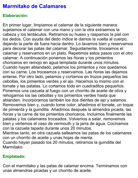 Marmitako de Calamares  Elaboración:  En primer lugar, limpiamos el calamar de la siguiente manera: sujetamos el calamar con una mano y con la otra extraemos la cabeza y los tentáculos. Retiramos su hueso y raspamos la piel con los dedos. Con ayuda del dedo índice le damos la vuelta al cuerpo, dejando la parte de fuera hacia dentro. Lo lavamos bien y reservamos para decorar las patas del calamar. Seguidamente, troceamos el calamar y reservamos en un plato. Repetimos estos pasos con el otro calamar. A continuación ponemos las ñoras y los pimientos choriceros en remojo en agua templada durante unos minutos. Cuando hayan ablandado, pelamos los pimientos y nos quedamos con su carne. Los troceamos y reservamos. Las ñoras las dejamos enteras. Por otro lado, pelamos y cortamos en trozos pequeños las cebollas, los pimientos verdes y el ajo. Hacemos lo mismo con el tomate y las patatas. Lo cortamos todo en cuadraditos pequeños. Ponemos una cazuela al fuego con un chorrito de aceite de oliva y rehogamos los las cebollas y los pimientos verdes hasta que ablanden. Incorporamos también los dos dientes de ajo y salamos. Removemos bien y, cuando tome color, añadimos el tomate, un toque de pimienta y la guindilla. Añadimos después la almendra picada, las ñoras y la carne de los pimientos choriceros. Incluimos finalmente las patatas y los calamares troceados. Volvemos a salar, removemos bien y vertemos el vaso de vermouth y la jarra de agua. Cocinamos con la cazuela tapada durante unos 20 minutos.  Mientras tanto, en otra cazuela salteamos las patas de los calamares con un chorrito de aceite y unas hojas de menta.  Cuando hayan pasado los 20 minutos, retiramos la guindilla del Marmitako.  Emplatado:  Con el marmitako y las patas de calamar encima. Terminamos con unas almendras picadas y un chorrito de aceite.