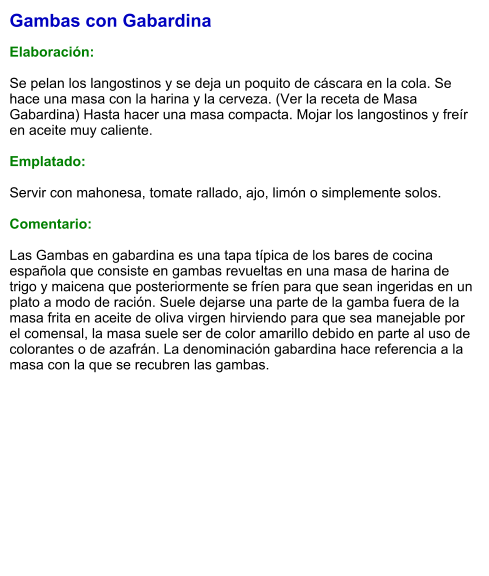 Gambas con Gabardina  Elaboración:  Se pelan los langostinos y se deja un poquito de cáscara en la cola. Se hace una masa con la harina y la cerveza. (Ver la receta de Masa Gabardina) Hasta hacer una masa compacta. Mojar los langostinos y freír en aceite muy caliente.   Emplatado:  Servir con mahonesa, tomate rallado, ajo, limón o simplemente solos.  Comentario:  Las Gambas en gabardina es una tapa típica de los bares de cocina española que consiste en gambas revueltas en una masa de harina de trigo y maicena que posteriormente se fríen para que sean ingeridas en un plato a modo de ración. Suele dejarse una parte de la gamba fuera de la masa frita en aceite de oliva virgen hirviendo para que sea manejable por el comensal, la masa suele ser de color amarillo debido en parte al uso de colorantes o de azafrán. La denominación gabardina hace referencia a la masa con la que se recubren las gambas.