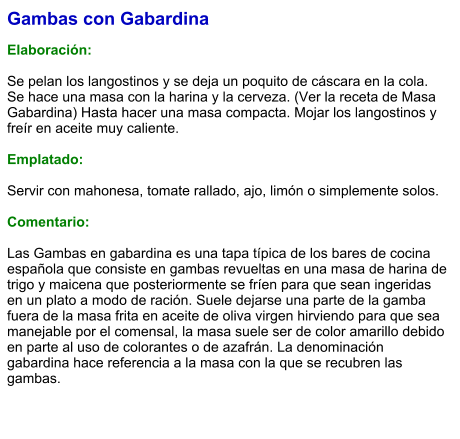 Gambas con Gabardina  Elaboración:  Se pelan los langostinos y se deja un poquito de cáscara en la cola. Se hace una masa con la harina y la cerveza. (Ver la receta de Masa Gabardina) Hasta hacer una masa compacta. Mojar los langostinos y freír en aceite muy caliente.   Emplatado:  Servir con mahonesa, tomate rallado, ajo, limón o simplemente solos.  Comentario:  Las Gambas en gabardina es una tapa típica de los bares de cocina española que consiste en gambas revueltas en una masa de harina de trigo y maicena que posteriormente se fríen para que sean ingeridas en un plato a modo de ración. Suele dejarse una parte de la gamba fuera de la masa frita en aceite de oliva virgen hirviendo para que sea manejable por el comensal, la masa suele ser de color amarillo debido en parte al uso de colorantes o de azafrán. La denominación gabardina hace referencia a la masa con la que se recubren las gambas.