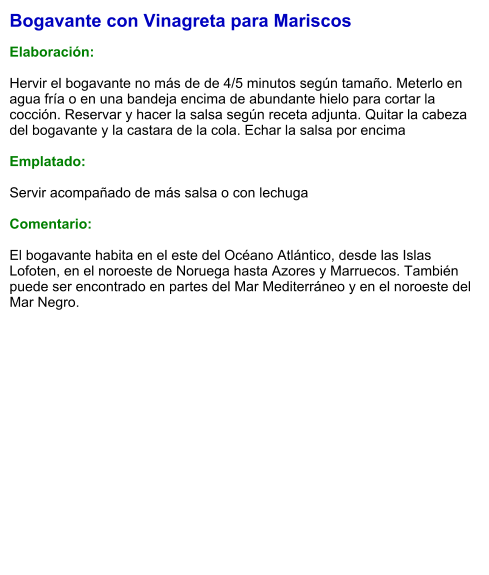 Bogavante con Vinagreta para Mariscos  Elaboración:  Hervir el bogavante no más de de 4/5 minutos según tamaño. Meterlo en agua fría o en una bandeja encima de abundante hielo para cortar la  cocción. Reservar y hacer la salsa según receta adjunta. Quitar la cabeza del bogavante y la castara de la cola. Echar la salsa por encima   Emplatado:  Servir acompañado de más salsa o con lechuga  Comentario:  El bogavante habita en el este del Océano Atlántico, desde las Islas Lofoten, en el noroeste de Noruega hasta Azores y Marruecos. También puede ser encontrado en partes del Mar Mediterráneo y en el noroeste del Mar Negro.