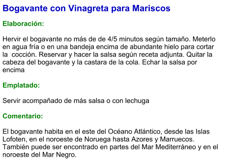 Bogavante con Vinagreta para Mariscos  Elaboración:  Hervir el bogavante no más de de 4/5 minutos según tamaño. Meterlo en agua fría o en una bandeja encima de abundante hielo para cortar la  cocción. Reservar y hacer la salsa según receta adjunta. Quitar la cabeza del bogavante y la castara de la cola. Echar la salsa por encima   Emplatado:  Servir acompañado de más salsa o con lechuga  Comentario:  El bogavante habita en el este del Océano Atlántico, desde las Islas Lofoten, en el noroeste de Noruega hasta Azores y Marruecos. También puede ser encontrado en partes del Mar Mediterráneo y en el noroeste del Mar Negro.