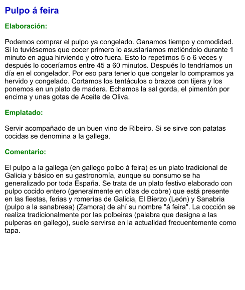 Pulpo á feira  Elaboración:  Podemos comprar el pulpo ya congelado. Ganamos tiempo y comodidad. Si lo tuviésemos que cocer primero lo asustaríamos metiéndolo durante 1 minuto en agua hirviendo y otro fuera. Esto lo repetimos 5 o 6 veces y después lo coceríamos entre 45 a 60 minutos. Después lo tendríamos un día en el congelador. Por eso para tenerlo que congelar lo compramos ya hervido y congelado. Cortamos los tentáculos o brazos con tijera y los ponemos en un plato de madera. Echamos la sal gorda, el pimentón por encima y unas gotas de Aceite de Oliva.  Emplatado:  Servir acompañado de un buen vino de Ribeiro. Si se sirve con patatas cocidas se denomina a la gallega.  Comentario:  El pulpo a la gallega (en gallego polbo á feira) es un plato tradicional de Galicia y básico en su gastronomía, aunque su consumo se ha generalizado por toda España. Se trata de un plato festivo elaborado con pulpo cocido entero (generalmente en ollas de cobre) que está presente en las fiestas, ferias y romerías de Galicia, El Bierzo (León) y Sanabria (pulpo a la sanabresa) (Zamora) de ahí su nombre "á feira". La cocción se realiza tradicionalmente por las polbeiras (palabra que designa a las pulperas en gallego), suele servirse en la actualidad frecuentemente como tapa.