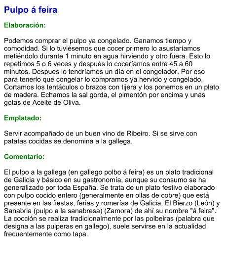 Pulpo á feira  Elaboración:  Podemos comprar el pulpo ya congelado. Ganamos tiempo y comodidad. Si lo tuviésemos que cocer primero lo asustaríamos metiéndolo durante 1 minuto en agua hirviendo y otro fuera. Esto lo repetimos 5 o 6 veces y después lo coceríamos entre 45 a 60 minutos. Después lo tendríamos un día en el congelador. Por eso para tenerlo que congelar lo compramos ya hervido y congelado. Cortamos los tentáculos o brazos con tijera y los ponemos en un plato de madera. Echamos la sal gorda, el pimentón por encima y unas gotas de Aceite de Oliva.  Emplatado:  Servir acompañado de un buen vino de Ribeiro. Si se sirve con patatas cocidas se denomina a la gallega.  Comentario:  El pulpo a la gallega (en gallego polbo á feira) es un plato tradicional de Galicia y básico en su gastronomía, aunque su consumo se ha generalizado por toda España. Se trata de un plato festivo elaborado con pulpo cocido entero (generalmente en ollas de cobre) que está presente en las fiestas, ferias y romerías de Galicia, El Bierzo (León) y Sanabria (pulpo a la sanabresa) (Zamora) de ahí su nombre "á feira". La cocción se realiza tradicionalmente por las polbeiras (palabra que designa a las pulperas en gallego), suele servirse en la actualidad frecuentemente como tapa.
