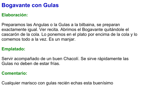 Bogavante con Gulas  Elaboración:  Preparamos las Angulas o la Gulas a la bilbaina, se preparan exactamente igual. Ver recita. Abrimos el Bogavante quitándole el cascarón de la cola. Lo ponemos en el plato por encima de la cola y lo comemos todo a la vez. Es un manjar.  Emplatado:  Servir acompañado de un buen Chacolí. Se sirve rápidamente las Gulas no deben de estar frías.  Comentario:  Cualquier marisco con gulas recién echas esta buenísimo