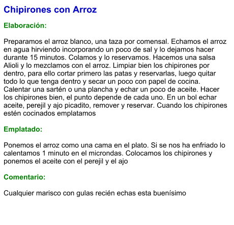 Chipirones con Arroz  Elaboración:  Preparamos el arroz blanco, una taza por comensal. Echamos el arroz en agua hirviendo incorporando un poco de sal y lo dejamos hacer durante 15 minutos. Colamos y lo reservamos. Hacemos una salsa Alioli y lo mezclamos con el arroz. Limpiar bien los chipirones por dentro, para ello cortar primero las patas y reservarlas, luego quitar todo lo que tenga dentro y secar un poco con papel de cocina. Calentar una sartén o una plancha y echar un poco de aceite. Hacer los chipirones bien, el punto depende de cada uno. En un bol echar aceite, perejil y ajo picadito, remover y reservar. Cuando los chipirones estén cocinados emplatamos  Emplatado:  Ponemos el arroz como una cama en el plato. Si se nos ha enfriado lo calentamos 1 minuto en el microndas. Colocamos los chipirones y ponemos el aceite con el perejil y el ajo  Comentario:  Cualquier marisco con gulas recién echas esta buenísimo
