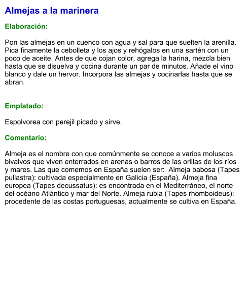 Almejas a la marinera  Elaboración:  Pon las almejas en un cuenco con agua y sal para que suelten la arenilla. Pica finamente la cebolleta y los ajos y rehógalos en una sartén con un poco de aceite. Antes de que cojan color, agrega la harina, mezcla bien hasta que se disuelva y cocina durante un par de minutos. Añade el vino blanco y dale un hervor. Incorpora las almejas y cocinarlas hasta que se abran.   Emplatado:  Espolvorea con perejil picado y sirve.  Comentario:  Almeja es el nombre con que comúnmente se conoce a varios moluscos bivalvos que viven enterrados en arenas o barros de las orillas de los ríos y mares. Las que comemos en España suelen ser:  Almeja babosa (Tapes pullastra): cultivada especialmente en Galicia (España). Almeja fina europea (Tapes decussatus): es encontrada en el Mediterráneo, el norte del océano Atlántico y mar del Norte. Almeja rubia (Tapes rhomboideus): procedente de las costas portuguesas, actualmente se cultiva en España.