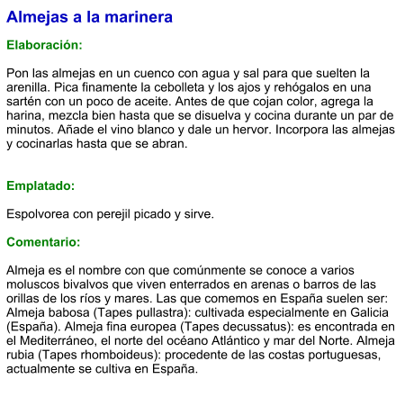 Almejas a la marinera  Elaboración:  Pon las almejas en un cuenco con agua y sal para que suelten la arenilla. Pica finamente la cebolleta y los ajos y rehógalos en una sartén con un poco de aceite. Antes de que cojan color, agrega la harina, mezcla bien hasta que se disuelva y cocina durante un par de minutos. Añade el vino blanco y dale un hervor. Incorpora las almejas y cocinarlas hasta que se abran.   Emplatado:  Espolvorea con perejil picado y sirve.  Comentario:  Almeja es el nombre con que comúnmente se conoce a varios moluscos bivalvos que viven enterrados en arenas o barros de las orillas de los ríos y mares. Las que comemos en España suelen ser:  Almeja babosa (Tapes pullastra): cultivada especialmente en Galicia (España). Almeja fina europea (Tapes decussatus): es encontrada en el Mediterráneo, el norte del océano Atlántico y mar del Norte. Almeja rubia (Tapes rhomboideus): procedente de las costas portuguesas, actualmente se cultiva en España.
