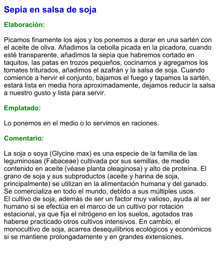 Sepia en salsa de soja  Elaboración:  Picamos finamente los ajos y los ponemos a dorar en una sartén con el aceite de oliva. Añadimos la cebolla picada en la picadora, cuando esté transparente, añadimos la sepia que habremos cortado en taquitos, las patas en trozos pequeños, cocinamos y agregamos los tomates triturados, añadimos el azafrán y la salsa de soja. Cuando comience a hervir el conjunto, bajamos el fuego y tapamos la sartén, estará lista en media hora aproximadamente, dejamos reducir la salsa a nuestro gusto y lista para servir.  Emplatado:  Lo ponemos en el medio o lo servimos en raciones.  Comentario:  La soja o soya (Glycine max) es una especie de la familia de las leguminosas (Fabaceae) cultivada por sus semillas, de medio contenido en aceite (véase planta oleaginosa) y alto de proteína. El grano de soja y sus subproductos (aceite y harina de soja, principalmente) se utilizan en la alimentación humana y del ganado. Se comercializa en todo el mundo, debido a sus múltiples usos. El cultivo de soja, además de ser un factor muy valioso, ayuda al ser humano si se efectúa en el marco de un cultivo por rotación estacional, ya que fija el nitrógeno en los suelos, agotados tras haberse practicado otros cultivos intensivos. En cambio, el monocultivo de soja, acarrea desequilibrios ecológicos y económicos si se mantiene prolongadamente y en grandes extensiones.