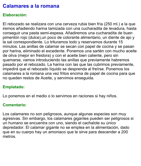 Calamares a la romana  Elaboración:  El rebozado se realizara con una cerveza rubia bien fría (250 ml.) a la que iremos añadiendo harina tamizada con una cucharadita de levadura, hasta conseguir una pasta semi-espesa. Añadiremos una cucharadita de buen pimentón rojo (dulce),un poco de colorante alimentario, un diente de ajo y la sal correspondiente. Lo trituramos todo y reservamos durante 15 minutos. Las anillas de calamar se secan con papel de cocina y se pasan por harina, eliminado el excedente. Ponemos una sartén con mucho aceite de oliva (mejor en freidora) y con el aceite bien caliente, pero sin quemarse, vamos introduciendo las anillas que previamente habremos pasado por el rebozado. La harina con las que las cubrimos previamente, impedirá que el rebozado líquido se desprenda al freírse. Ponemos los calamares a la romana una vez fritos encima de papel de cocina para que no queden restos de Aceite, y servimos enseguida.  Emplatado:  Lo ponemos en el medio o lo servimos en raciones si hay niños.  Comentario:  Los calamares no son peligrosos, aunque algunas especies son muy agresivas. Sin embargo, los calamares gigantes pueden ser peligrosos si un humano se encuentra con uno, siendo el cachalote su único depredador. El calamar gigante no se emplea en la alimentación, dado que en su cuerpo hay un amoniaco que le sirve para descender a 200 metros.