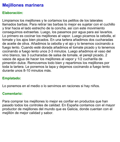 Mejillones marinera  Elaboración:  Limpiamos los mejillones y le cortamos los pelillos de los laterales llamados barbas. Para retirar las barbas lo mejor es sujetar con el cuchillo y tirar hacia el lado estrecho de la concha, así con este movimiento conseguimos extraerlas. Luego, los pasamos por agua para así lavarlos. Lo primero es cocinar los mejillones al vapor. Luego picamos la cebolla, el tomate y los ajos bien picados. En una tartera añadimos dos cucharadas de aceite de oliva. Añadimos la cebolla y el ajo y lo tenemos cocinando a fuego lento. Cuando esté dorada añadimos el tomate picado y lo tenemos cocinando a fuego lento unos 2-3 minutos. Luego añadimos el vaso del vino blanco, las 3 cucharadas de salsa de tomate, el perejil picado, 2 vasos de agua de hacer los mejillones al vapor y 1/2 cucharilla de pimentón dulce. Removemos todo bien y repartimos los mejillones por toda la tartera. Le ponemos la tapa y dejamos cocinando a fuego lento durante unos 8-10 minutos más.  Emplatado:  Lo ponemos en el medio o lo servimos en raciones si hay niños.  Comentario:  Para comprar los mejillones lo mejor es confiar en productos que han pasado todos los controles de calidad. En España contamos con el mayor productor de mejillones del mundo que es Galicia, donde cuentan con el mejillón de mejor calidad y sabor.