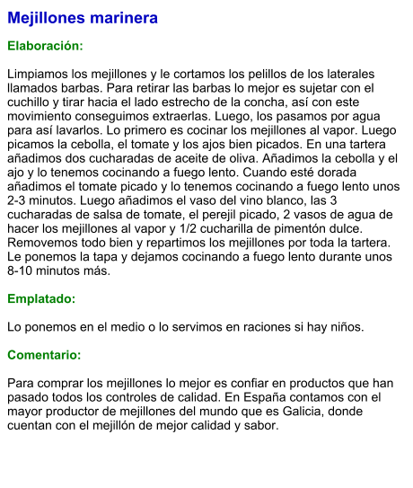 Mejillones marinera  Elaboración:  Limpiamos los mejillones y le cortamos los pelillos de los laterales llamados barbas. Para retirar las barbas lo mejor es sujetar con el cuchillo y tirar hacia el lado estrecho de la concha, así con este movimiento conseguimos extraerlas. Luego, los pasamos por agua para así lavarlos. Lo primero es cocinar los mejillones al vapor. Luego picamos la cebolla, el tomate y los ajos bien picados. En una tartera añadimos dos cucharadas de aceite de oliva. Añadimos la cebolla y el ajo y lo tenemos cocinando a fuego lento. Cuando esté dorada añadimos el tomate picado y lo tenemos cocinando a fuego lento unos 2-3 minutos. Luego añadimos el vaso del vino blanco, las 3 cucharadas de salsa de tomate, el perejil picado, 2 vasos de agua de hacer los mejillones al vapor y 1/2 cucharilla de pimentón dulce. Removemos todo bien y repartimos los mejillones por toda la tartera. Le ponemos la tapa y dejamos cocinando a fuego lento durante unos 8-10 minutos más.  Emplatado:  Lo ponemos en el medio o lo servimos en raciones si hay niños.  Comentario:  Para comprar los mejillones lo mejor es confiar en productos que han pasado todos los controles de calidad. En España contamos con el mayor productor de mejillones del mundo que es Galicia, donde cuentan con el mejillón de mejor calidad y sabor.