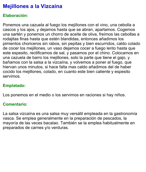 Mejillones a la Vizcaína  Elaboración:  Ponemos una cazuela al fuego los mejillones con el vino, una cebolla a cascos y los ajos, y dejamos hasta que se abran, apartamos. Cogemos una sartén y ponemos un chorro de aceite de oliva, freímos las cebollas a rodajitas finas hasta que estén blandidas, entonces añadimos los pimientos choriceros sin rabos, sin pepitas y bien escurridos, caldo colado de cocer los mejillones, un vaso dejamos cocer a fuego lento hasta que este espesito, rectificamos de sal, y pasamos por el chino. Colocamos en una cazuela de barro los mejillones, solo la parte que tiene el gajo, y bañamos con la salsa a la vizcaína, y volvemos a poner al fuego, que hiervan unos minutos, si hace falta mas caldo añadimos del de haber cocido los mejillones, colado, en cuanto este bien caliente y espesito servimos.  Emplatado:  Los ponemos en el medio o los servimos en raciones si hay niños.  Comentario:  La salsa vizcaína es una salsa muy versátil empleada en la gastronomía vasca. Se emplea generalmente en la preparación de pescados, la mayoría de las veces bacalao. También se la emplea habitualmente en preparados de carnes y/o verduras.