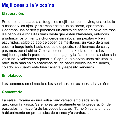 Mejillones a la Vizcaína  Elaboración:  Ponemos una cazuela al fuego los mejillones con el vino, una cebolla a cascos y los ajos, y dejamos hasta que se abran, apartamos. Cogemos una sartén y ponemos un chorro de aceite de oliva, freímos las cebollas a rodajitas finas hasta que estén blandidas, entonces añadimos los pimientos choriceros sin rabos, sin pepitas y bien escurridos, caldo colado de cocer los mejillones, un vaso dejamos cocer a fuego lento hasta que este espesito, rectificamos de sal, y pasamos por el chino. Colocamos en una cazuela de barro los mejillones, solo la parte que tiene el gajo, y bañamos con la salsa a la vizcaína, y volvemos a poner al fuego, que hiervan unos minutos, si hace falta mas caldo añadimos del de haber cocido los mejillones, colado, en cuanto este bien caliente y espesito servimos.  Emplatado:  Los ponemos en el medio o los servimos en raciones si hay niños.  Comentario:  La salsa vizcaína es una salsa muy versátil empleada en la gastronomía vasca. Se emplea generalmente en la preparación de pescados, la mayoría de las veces bacalao. También se la emplea habitualmente en preparados de carnes y/o verduras.