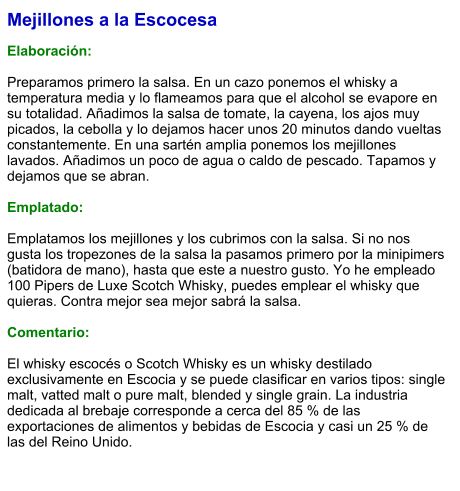Mejillones a la Escocesa  Elaboración:  Preparamos primero la salsa. En un cazo ponemos el whisky a temperatura media y lo flameamos para que el alcohol se evapore en su totalidad. Añadimos la salsa de tomate, la cayena, los ajos muy picados, la cebolla y lo dejamos hacer unos 20 minutos dando vueltas constantemente. En una sartén amplia ponemos los mejillones lavados. Añadimos un poco de agua o caldo de pescado. Tapamos y dejamos que se abran.    Emplatado:  Emplatamos los mejillones y los cubrimos con la salsa. Si no nos gusta los tropezones de la salsa la pasamos primero por la minipimers (batidora de mano), hasta que este a nuestro gusto. Yo he empleado 100 Pipers de Luxe Scotch Whisky, puedes emplear el whisky que quieras. Contra mejor sea mejor sabrá la salsa.  Comentario:  El whisky escocés o Scotch Whisky es un whisky destilado exclusivamente en Escocia y se puede clasificar en varios tipos: single malt, vatted malt o pure malt, blended y single grain. La industria dedicada al brebaje corresponde a cerca del 85 % de las exportaciones de alimentos y bebidas de Escocia y casi un 25 % de las del Reino Unido.