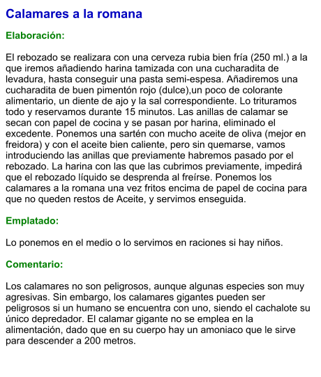 Calamares a la romana  Elaboración:  El rebozado se realizara con una cerveza rubia bien fría (250 ml.) a la que iremos añadiendo harina tamizada con una cucharadita de levadura, hasta conseguir una pasta semi-espesa. Añadiremos una cucharadita de buen pimentón rojo (dulce),un poco de colorante alimentario, un diente de ajo y la sal correspondiente. Lo trituramos todo y reservamos durante 15 minutos. Las anillas de calamar se secan con papel de cocina y se pasan por harina, eliminado el excedente. Ponemos una sartén con mucho aceite de oliva (mejor en freidora) y con el aceite bien caliente, pero sin quemarse, vamos introduciendo las anillas que previamente habremos pasado por el rebozado. La harina con las que las cubrimos previamente, impedirá que el rebozado líquido se desprenda al freírse. Ponemos los calamares a la romana una vez fritos encima de papel de cocina para que no queden restos de Aceite, y servimos enseguida.  Emplatado:  Lo ponemos en el medio o lo servimos en raciones si hay niños.  Comentario:  Los calamares no son peligrosos, aunque algunas especies son muy agresivas. Sin embargo, los calamares gigantes pueden ser peligrosos si un humano se encuentra con uno, siendo el cachalote su único depredador. El calamar gigante no se emplea en la alimentación, dado que en su cuerpo hay un amoniaco que le sirve para descender a 200 metros.
