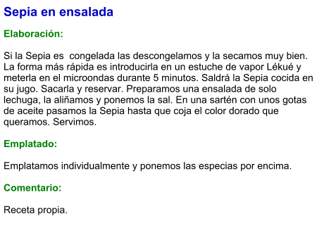 Sepia en ensalada  Elaboración:  Si la Sepia es  congelada las descongelamos y la secamos muy bien. La forma más rápida es introducirla en un estuche de vapor Lékué y meterla en el microondas durante 5 minutos. Saldrá la Sepia cocida en su jugo. Sacarla y reservar. Preparamos una ensalada de solo lechuga, la aliñamos y ponemos la sal. En una sartén con unos gotas de aceite pasamos la Sepia hasta que coja el color dorado que queramos. Servimos.   Emplatado:  Emplatamos individualmente y ponemos las especias por encima.  Comentario:  Receta propia.