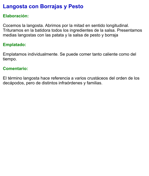 Langosta con Borrajas y Pesto  Elaboración:  Cocemos la langosta. Abrimos por la mitad en sentido longitudinal. Trituramos en la batidora todos los ingredientes de la salsa. Presentamos medias langostas con las patata y la salsa de pesto y borraja   Emplatado:  Emplatamos individualmente. Se puede comer tanto caliente como del tiempo.  Comentario:  El término langosta hace referencia a varios crustáceos del orden de los decápodos, pero de distintos infraórdenes y familias.