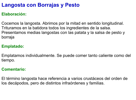 Langosta con Borrajas y Pesto  Elaboración:  Cocemos la langosta. Abrimos por la mitad en sentido longitudinal. Trituramos en la batidora todos los ingredientes de la salsa. Presentamos medias langostas con las patata y la salsa de pesto y borraja   Emplatado:  Emplatamos individualmente. Se puede comer tanto caliente como del tiempo.  Comentario:  El término langosta hace referencia a varios crustáceos del orden de los decápodos, pero de distintos infraórdenes y familias.