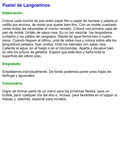 Pastel de Langostinos  Elaboración:  Coloca cada loncha de pan entre papel film o papel de hornear y pásela el rodillo por encima, de modo que quede bien fino. Con un molde cuadrado cortar todas las rebanadas al mismo tamaño. Coloca una primera capa de pan de molde. Úntalo de salsa rosa. En un bol mezclar  los langostinos cortados y los palitos de cangrejos. Repite de igual forma tres o cuatro pisos. Cuando llegues al último, unta de salsa rosa y coloca sobre ella los langostinos pelados, bien unidos. Unta los laterales con salsa rosa. Calienta el agua, en el fuego o en el microondas. Aparta y disuelve bien en ella los polvos de gelatina. Espera que esté tibio y baña toda la superficie del último piso.  Emplatado:  Emplatamos individualmente. De fondo podemos poner unas hojas de  lechuga y aguacates  Comentario:  Digno de formar parte de un menú para las próximas fiestas, para un bufete, para cualquier día del año e, incluso, para llevártela en el tupper al trabajo y, además, especial para novatos.