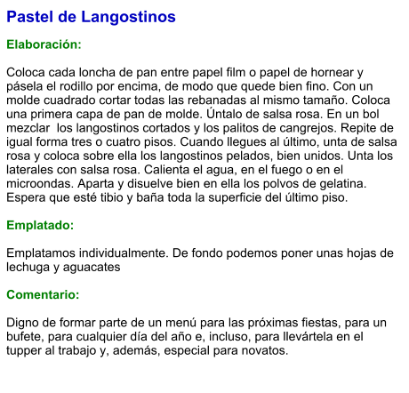 Pastel de Langostinos  Elaboración:  Coloca cada loncha de pan entre papel film o papel de hornear y pásela el rodillo por encima, de modo que quede bien fino. Con un molde cuadrado cortar todas las rebanadas al mismo tamaño. Coloca una primera capa de pan de molde. Úntalo de salsa rosa. En un bol mezclar  los langostinos cortados y los palitos de cangrejos. Repite de igual forma tres o cuatro pisos. Cuando llegues al último, unta de salsa rosa y coloca sobre ella los langostinos pelados, bien unidos. Unta los laterales con salsa rosa. Calienta el agua, en el fuego o en el microondas. Aparta y disuelve bien en ella los polvos de gelatina. Espera que esté tibio y baña toda la superficie del último piso.  Emplatado:  Emplatamos individualmente. De fondo podemos poner unas hojas de  lechuga y aguacates  Comentario:  Digno de formar parte de un menú para las próximas fiestas, para un bufete, para cualquier día del año e, incluso, para llevártela en el tupper al trabajo y, además, especial para novatos.