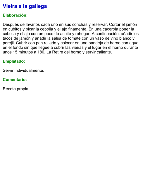Vieira a la gallega  Elaboración:  Después de lavarlos cada uno en sus conchas y reservar. Cortar el jamón en cubitos y picar la cebolla y el ajo finamente. En una cacerola poner la cebolla y el ajo con un poco de aceite y rehogar. A continuación, añadir los tacos de jamón y añadir la salsa de tomate con un vaso de vino blanco y perejil. Cubrir con pan rallado y colocar en una bandeja de horno con agua en el fondo sin que llegue a cubrir las vieiras y el lugar en el horno durante unos 15 minutos a 180. La Retire del horno y servir caliente.  Emplatado:  Servir individualmente.  Comentario:  Receta propia.
