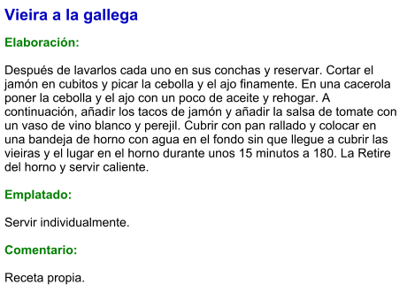 Vieira a la gallega  Elaboración:  Después de lavarlos cada uno en sus conchas y reservar. Cortar el jamón en cubitos y picar la cebolla y el ajo finamente. En una cacerola poner la cebolla y el ajo con un poco de aceite y rehogar. A continuación, añadir los tacos de jamón y añadir la salsa de tomate con un vaso de vino blanco y perejil. Cubrir con pan rallado y colocar en una bandeja de horno con agua en el fondo sin que llegue a cubrir las vieiras y el lugar en el horno durante unos 15 minutos a 180. La Retire del horno y servir caliente.  Emplatado:  Servir individualmente.  Comentario:  Receta propia.