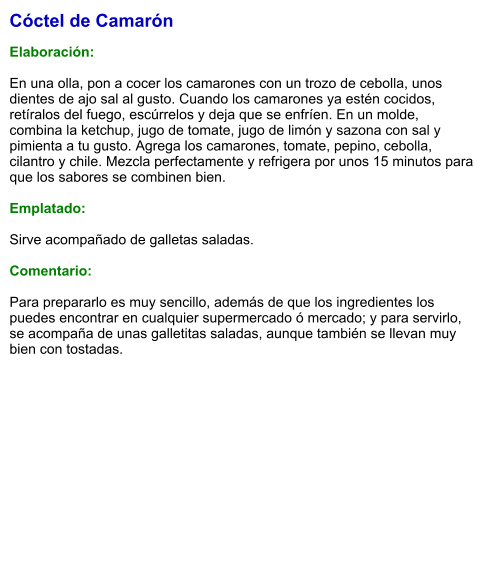 Cóctel de Camarón  Elaboración:  En una olla, pon a cocer los camarones con un trozo de cebolla, unos dientes de ajo sal al gusto. Cuando los camarones ya estén cocidos, retíralos del fuego, escúrrelos y deja que se enfríen. En un molde, combina la ketchup, jugo de tomate, jugo de limón y sazona con sal y pimienta a tu gusto. Agrega los camarones, tomate, pepino, cebolla, cilantro y chile. Mezcla perfectamente y refrigera por unos 15 minutos para que los sabores se combinen bien.  Emplatado:  Sirve acompañado de galletas saladas.  Comentario:  Para prepararlo es muy sencillo, además de que los ingredientes los puedes encontrar en cualquier supermercado ó mercado; y para servirlo, se acompaña de unas galletitas saladas, aunque también se llevan muy bien con tostadas.