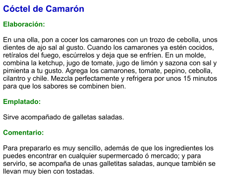 Cóctel de Camarón  Elaboración:  En una olla, pon a cocer los camarones con un trozo de cebolla, unos dientes de ajo sal al gusto. Cuando los camarones ya estén cocidos, retíralos del fuego, escúrrelos y deja que se enfríen. En un molde, combina la ketchup, jugo de tomate, jugo de limón y sazona con sal y pimienta a tu gusto. Agrega los camarones, tomate, pepino, cebolla, cilantro y chile. Mezcla perfectamente y refrigera por unos 15 minutos para que los sabores se combinen bien.  Emplatado:  Sirve acompañado de galletas saladas.  Comentario:  Para prepararlo es muy sencillo, además de que los ingredientes los puedes encontrar en cualquier supermercado ó mercado; y para servirlo, se acompaña de unas galletitas saladas, aunque también se llevan muy bien con tostadas.