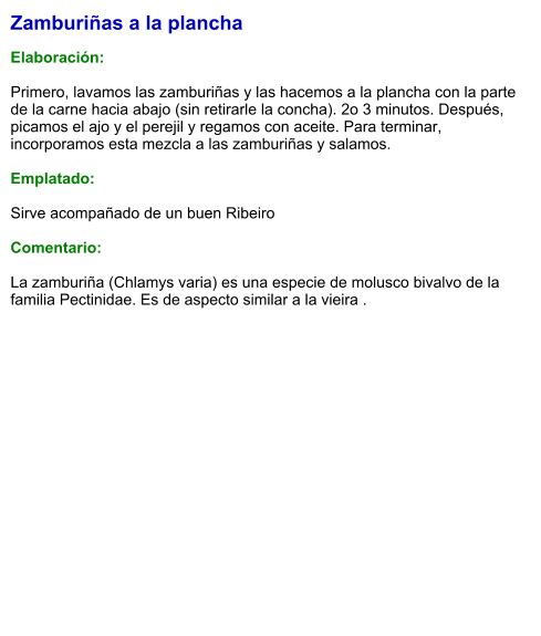 Zamburiñas a la plancha  Elaboración:  Primero, lavamos las zamburiñas y las hacemos a la plancha con la parte de la carne hacia abajo (sin retirarle la concha). 2o 3 minutos. Después, picamos el ajo y el perejil y regamos con aceite. Para terminar, incorporamos esta mezcla a las zamburiñas y salamos.  Emplatado:  Sirve acompañado de un buen Ribeiro  Comentario:  La zamburiña (Chlamys varia) es una especie de molusco bivalvo de la familia Pectinidae. Es de aspecto similar a la vieira .