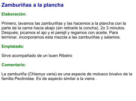 Zamburiñas a la plancha  Elaboración:  Primero, lavamos las zamburiñas y las hacemos a la plancha con la parte de la carne hacia abajo (sin retirarle la concha). 2o 3 minutos. Después, picamos el ajo y el perejil y regamos con aceite. Para terminar, incorporamos esta mezcla a las zamburiñas y salamos.  Emplatado:  Sirve acompañado de un buen Ribeiro  Comentario:  La zamburiña (Chlamys varia) es una especie de molusco bivalvo de la familia Pectinidae. Es de aspecto similar a la vieira .