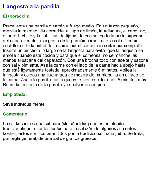 Langosta a la parrilla  Elaboración:  Precalienta una parrilla o sartén a fuego medio. En un tazón pequeño, mezcla la mantequilla derretida, el jugo de limón, la ralladura, el cebollino, el perejil, el ajo y la sal. Usando tijeras de cocina, corta la parte superior del caparazón de la langosta de la porción carnosa de la cola. Con un cuchillo, corte la mitad de la carne por el centro, sin cortar por completo. Inserte un pincho a lo largo de la langosta para evitar que la langosta se enrolle cuando esté cocida y para que el comensal no se manche las manos al sacarla del caparazón. Con una brocha todo con aceite y sazone con sal y pimienta. Ase la carne con el lado de la carne hacia abajo hasta que esté ligeramente tostada, aproximadamente 6 minutos. Voltea la langosta y coloca una cucharada de mezcla de mantequilla en el lado de la carne. Ase a la parrilla hasta que esté bien cocido, unos 5 minutos más.  Retire la langosta de la parrilla y espolvoree con perejil.   Emplatado:  Sirve individualmente  Comentario:  La sal kosher es una sal pura (sin añadidos) que es empleada tradicionalmente por los judíos para la salazón de algunos alimentos kosher, estos son, los permitidos por la tradición culinaria judía. Se trata, por regla general, de una sal de granos gruesos.