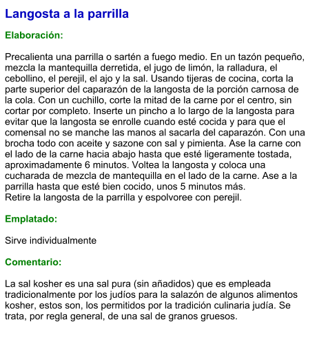 Langosta a la parrilla  Elaboración:  Precalienta una parrilla o sartén a fuego medio. En un tazón pequeño, mezcla la mantequilla derretida, el jugo de limón, la ralladura, el cebollino, el perejil, el ajo y la sal. Usando tijeras de cocina, corta la parte superior del caparazón de la langosta de la porción carnosa de la cola. Con un cuchillo, corte la mitad de la carne por el centro, sin cortar por completo. Inserte un pincho a lo largo de la langosta para evitar que la langosta se enrolle cuando esté cocida y para que el comensal no se manche las manos al sacarla del caparazón. Con una brocha todo con aceite y sazone con sal y pimienta. Ase la carne con el lado de la carne hacia abajo hasta que esté ligeramente tostada, aproximadamente 6 minutos. Voltea la langosta y coloca una cucharada de mezcla de mantequilla en el lado de la carne. Ase a la parrilla hasta que esté bien cocido, unos 5 minutos más.  Retire la langosta de la parrilla y espolvoree con perejil.   Emplatado:  Sirve individualmente  Comentario:  La sal kosher es una sal pura (sin añadidos) que es empleada tradicionalmente por los judíos para la salazón de algunos alimentos kosher, estos son, los permitidos por la tradición culinaria judía. Se trata, por regla general, de una sal de granos gruesos.