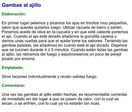 Gambas al ajillo  Elaboración:  En primer lugar pelamos y picamos los ajos en trocitos muy pequeños, salvo que queráis quitarlos luego. Utilizar cazuela de barro o sartén. Ponemos aceite de oliva en la cazuela y en que esté caliente ponemos el ajo. Cuando el ajo esté dorado añadimos la guindilla cayena y damos unas vueltas para que el aceite tome los sabores. Teniendo las gambas peladas, las añadimos en cuanto esté el ajo dorado. Dejamos que se cocinen durante 4 ó 5 minutos. Cuando estén listas las gambas al ajillo, las retiramos del fuego y espolvoreamos un poco de perejil picado por encima.  Emplatado:  Sirve raciones individualmente y recién salidas fuego.  Comentario:  Una vez las gambas al ajillo estén hechas, es recomendable comerlas de inmediato sin dar lugar a que se pasen de calor, con lo cual se secan, o se enfríen, con lo cual ya no estarán tan ricas.