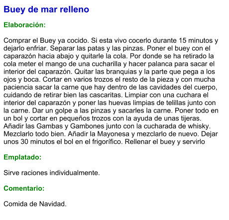 Buey de mar relleno  Elaboración:  Comprar el Buey ya cocido. Si esta vivo cocerlo durante 15 minutos y dejarlo enfriar. Separar las patas y las pinzas. Poner el buey con el caparazón hacia abajo y quitarle la cola. Por donde se ha retirado la cola meter el mango de una cucharilla y hacer palanca para sacar el interior del caparazón. Quitar las branquias y la parte que pega a los ojos y boca. Cortar en varios trozos el resto de la pieza y con mucha paciencia sacar la carne que hay dentro de las cavidades del cuerpo, cuidando de retirar bien las cascaritas. Limpiar con una cuchara el interior del caparazón y poner las huevas limpias de telillas junto con la carne. Dar un golpe a las pinzas y sacarles la carne. Poner todo en un bol y cortar en pequeños trozos con la ayuda de unas tijeras. Añadir las Gambas y Gambones junto con la cucharada de whisky. Mezclarlo todo bien. Añadir la Mayonesa y mezclarlo de nuevo. Dejar unos 30 minutos el bol en el frigorífico. Rellenar el buey y servirlo  Emplatado:  Sirve raciones individualmente.  Comentario:  Comida de Navidad.