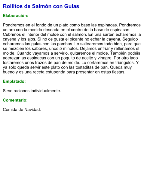 Rollitos de Salmón con Gulas  Elaboración:  Pondremos en el fondo de un plato como base las espinacas. Pondremos un aro con la medida deseada en el centro de la base de espinacas. Cubrimos el interior del molde con el salmón. En una sartén echaremos la cayena y los ajos. Si no os gusta el picante no echar la cayena. Seguido echaremos las gulas con las gambas. Lo saltearemos todo bien, para que se mezclen los sabores, unos 5 minutos. Dejamos enfriar y rellenamos el molde. Cuando vayamos a servirlo, quitaremos el molde. También podéis aderezar las espinacas con un poquito de aceite y vinagre. Por otro lado tostaremos unos trozos de pan de molde. Lo cortaremos en triángulos. Y ya solo queda servir este plato con las tostaditas de pan. Queda muy bueno y es una receta estupenda para presentar en estas fiestas.  Emplatado:  Sirve raciones individualmente.  Comentario:  Comida de Navidad.