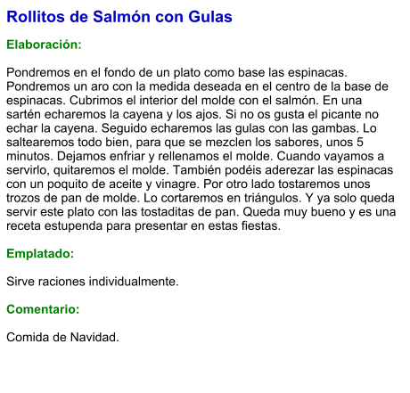 Rollitos de Salmón con Gulas  Elaboración:  Pondremos en el fondo de un plato como base las espinacas. Pondremos un aro con la medida deseada en el centro de la base de espinacas. Cubrimos el interior del molde con el salmón. En una sartén echaremos la cayena y los ajos. Si no os gusta el picante no echar la cayena. Seguido echaremos las gulas con las gambas. Lo saltearemos todo bien, para que se mezclen los sabores, unos 5 minutos. Dejamos enfriar y rellenamos el molde. Cuando vayamos a servirlo, quitaremos el molde. También podéis aderezar las espinacas con un poquito de aceite y vinagre. Por otro lado tostaremos unos trozos de pan de molde. Lo cortaremos en triángulos. Y ya solo queda servir este plato con las tostaditas de pan. Queda muy bueno y es una receta estupenda para presentar en estas fiestas.  Emplatado:  Sirve raciones individualmente.  Comentario:  Comida de Navidad.