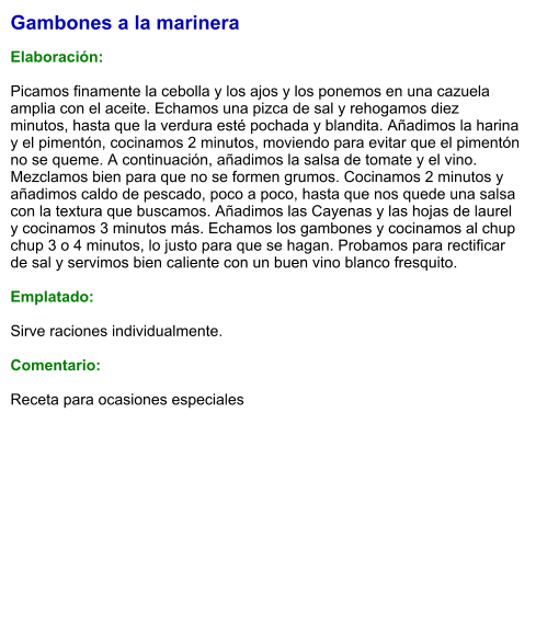 Gambones a la marinera  Elaboración:  Picamos finamente la cebolla y los ajos y los ponemos en una cazuela amplia con el aceite. Echamos una pizca de sal y rehogamos diez minutos, hasta que la verdura esté pochada y blandita. Añadimos la harina y el pimentón, cocinamos 2 minutos, moviendo para evitar que el pimentón no se queme. A continuación, añadimos la salsa de tomate y el vino. Mezclamos bien para que no se formen grumos. Cocinamos 2 minutos y añadimos caldo de pescado, poco a poco, hasta que nos quede una salsa con la textura que buscamos. Añadimos las Cayenas y las hojas de laurel y cocinamos 3 minutos más. Echamos los gambones y cocinamos al chup chup 3 o 4 minutos, lo justo para que se hagan. Probamos para rectificar de sal y servimos bien caliente con un buen vino blanco fresquito.  Emplatado:  Sirve raciones individualmente.  Comentario:  Receta para ocasiones especiales