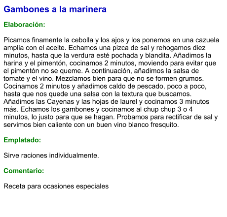 Gambones a la marinera  Elaboración:  Picamos finamente la cebolla y los ajos y los ponemos en una cazuela amplia con el aceite. Echamos una pizca de sal y rehogamos diez minutos, hasta que la verdura esté pochada y blandita. Añadimos la harina y el pimentón, cocinamos 2 minutos, moviendo para evitar que el pimentón no se queme. A continuación, añadimos la salsa de tomate y el vino. Mezclamos bien para que no se formen grumos. Cocinamos 2 minutos y añadimos caldo de pescado, poco a poco, hasta que nos quede una salsa con la textura que buscamos. Añadimos las Cayenas y las hojas de laurel y cocinamos 3 minutos más. Echamos los gambones y cocinamos al chup chup 3 o 4 minutos, lo justo para que se hagan. Probamos para rectificar de sal y servimos bien caliente con un buen vino blanco fresquito.  Emplatado:  Sirve raciones individualmente.  Comentario:  Receta para ocasiones especiales